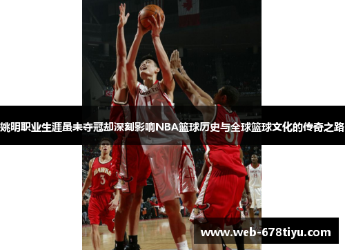 姚明职业生涯虽未夺冠却深刻影响NBA篮球历史与全球篮球文化的传奇之路